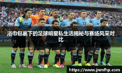 浴巾包裹下的足球明星私生活揭秘与赛场风采对比
