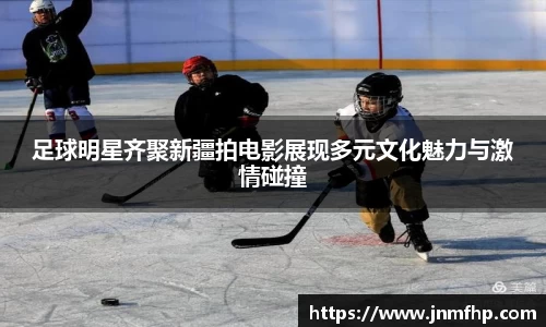 足球明星齐聚新疆拍电影展现多元文化魅力与激情碰撞