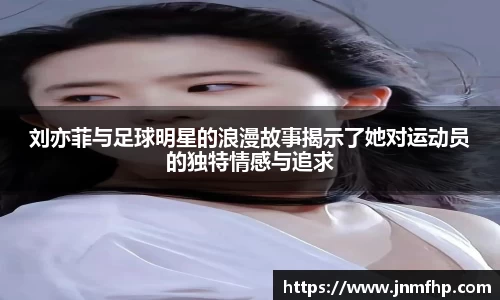 刘亦菲与足球明星的浪漫故事揭示了她对运动员的独特情感与追求